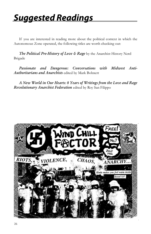 Suggested Readings  If you are interested in reading more about the political context in which the Autonomous Zone operated, the following titles are worth checking out  ‘The Political Pre-History of Love & Rage by the Anarchist History Nerd  Brigade  Passionate and  Dangerous: Conversations with Midwest  Anti-  Authoritarians and Anarchists cdived by Mark Bohnere  A New World in Our Hearts: 8 Years of Writings from the Love and Rage Revolutionary Anarchist Federation cdited by Roy San Filippo  